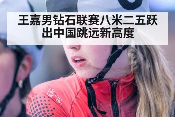 王嘉男钻石联赛八米二五跃出中国跳远新高度 | hth